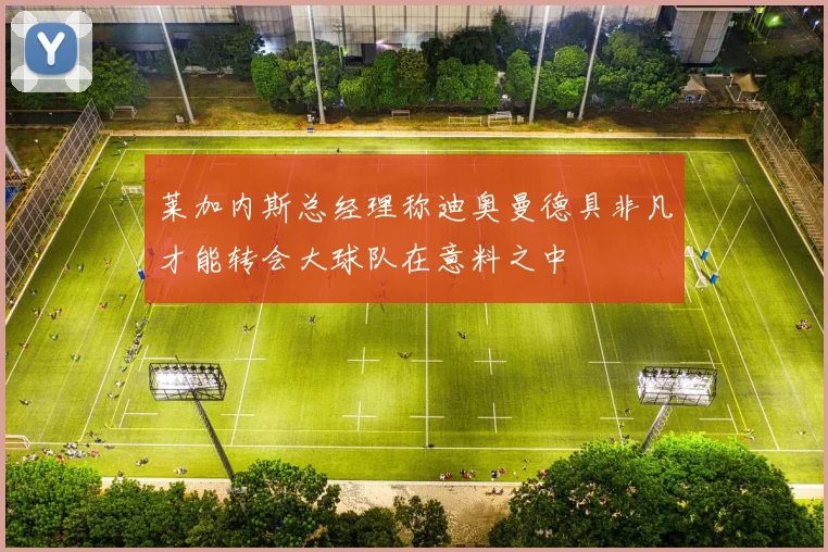 莱加内斯总经理称迪奥曼德具非凡才能转会大球队在意料之中