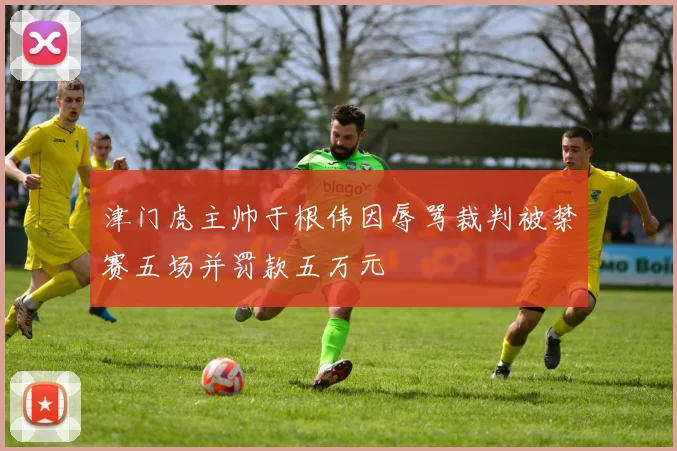 津门虎主帅于根伟因辱骂裁判被禁赛五场并罚款五万元
