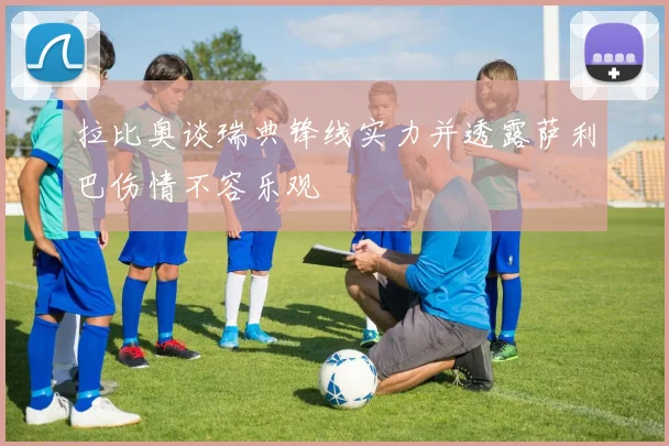 拉比奥谈瑞典锋线实力并透露萨利巴伤情不容乐观