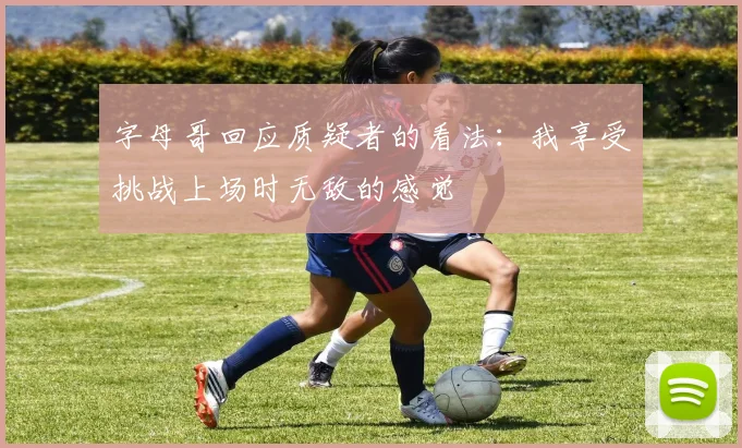 字母哥回应质疑者的看法：我享受挑战上场时无敌的感觉