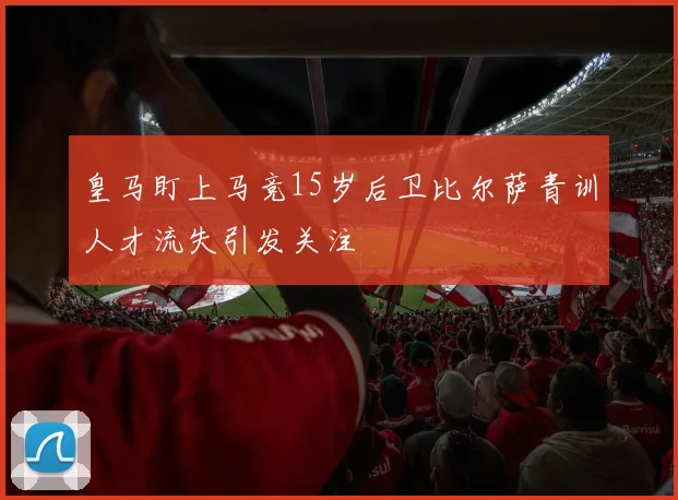 皇马盯上马竞15岁后卫比尔萨青训人才流失引发关注