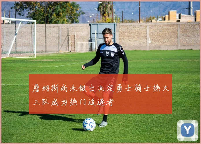 詹姆斯尚未做出决定勇士骑士热火三队成为热门追逐者