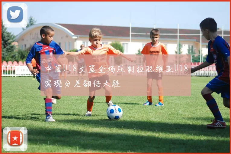 中国U18女篮全场压制拉脱维亚U18实现分差翻倍大胜