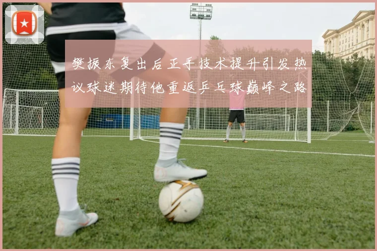 樊振东复出后正手技术提升引发热议球迷期待他重返乒乓球巅峰之路