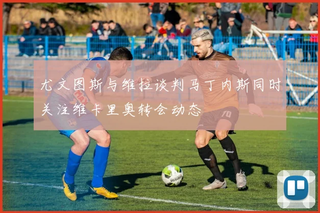 尤文图斯与维拉谈判马丁内斯同时关注维卡里奥转会动态