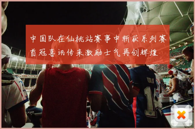 中国队在仙桃站赛事中斩获系列赛首冠喜讯传来激励士气再创辉煌