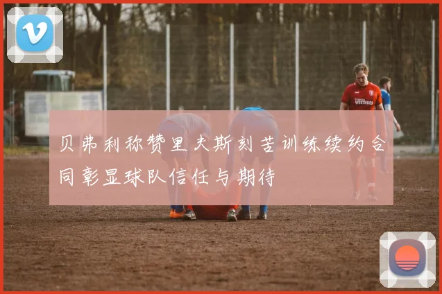 贝弗利称赞里夫斯刻苦训练续约合同彰显球队信任与期待