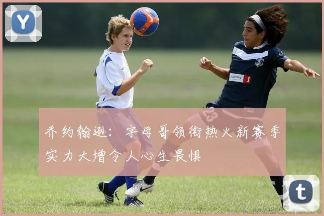 乔约翰逊：字母哥领衔热火新赛季实力大增令人心生畏惧