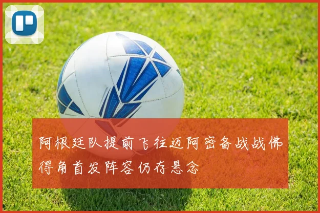 阿根廷队提前飞往迈阿密备战战佛得角首发阵容仍存悬念