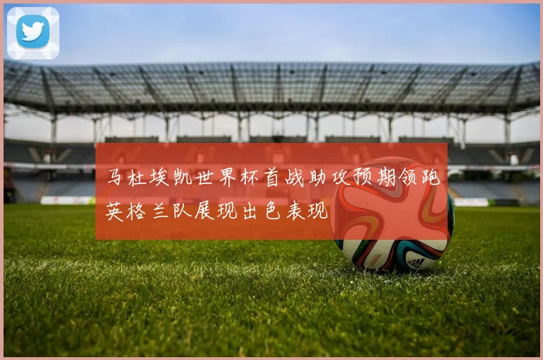 马杜埃凯世界杯首战助攻预期领跑英格兰队展现出色表现
