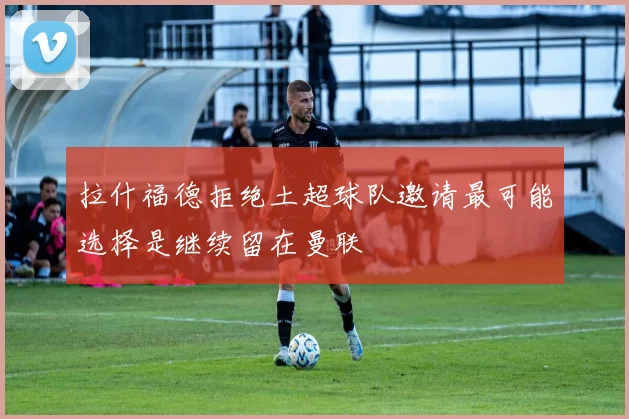 拉什福德拒绝土超球队邀请最可能选择是继续留在曼联
