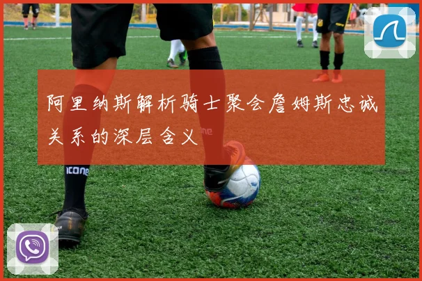 阿里纳斯解析骑士聚会詹姆斯忠诚关系的深层含义