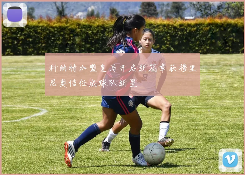 科纳特加盟皇马开启新篇章获穆里尼奥信任成球队新星