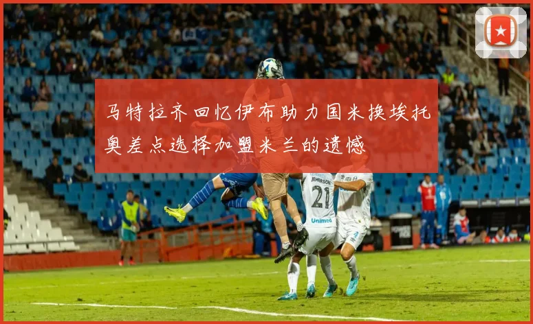 马特拉齐回忆伊布助力国米换埃托奥差点选择加盟米兰的遗憾