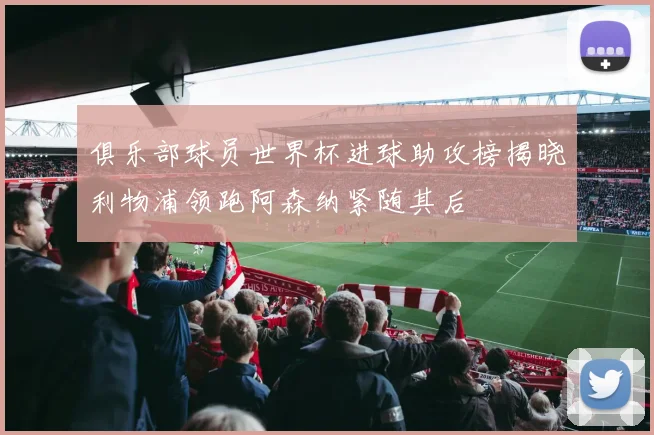 俱乐部球员世界杯进球助攻榜揭晓利物浦领跑阿森纳紧随其后