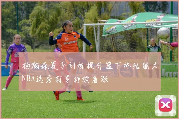 杨瀚森夏季训练提升篮下终结能力NBA选秀前景持续看涨