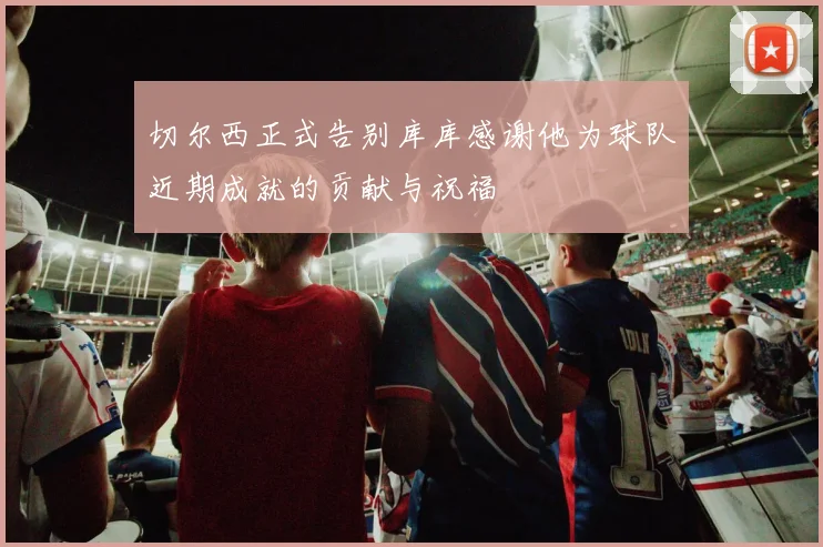 切尔西正式告别库库感谢他为球队近期成就的贡献与祝福