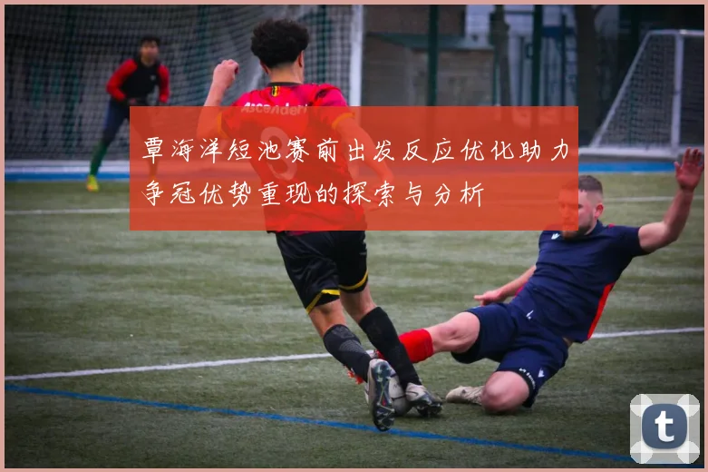 覃海洋短池赛前出发反应优化助力争冠优势重现的探索与分析