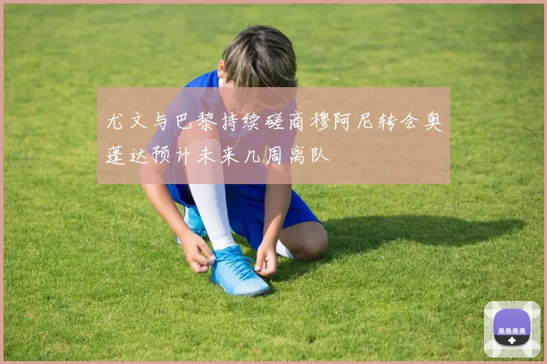 尤文与巴黎持续磋商穆阿尼转会奥蓬达预计未来几周离队